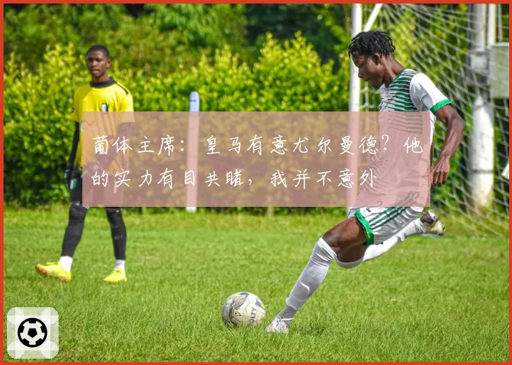 葡体主席：皇马有意尤尔曼德？他的实力有目共睹，我并不意外