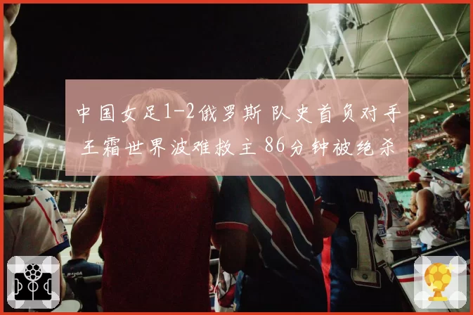 中国女足1-2俄罗斯 队史首负对手 王霜世界波难救主 86分钟被绝杀