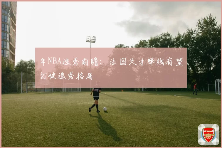 年NBA选秀前瞻：法国天才锋线有望打破选秀格局