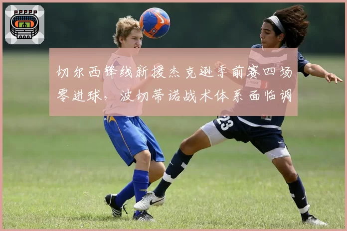 切尔西锋线新援杰克逊季前赛四场零进球,波切蒂诺战术体系面临调整