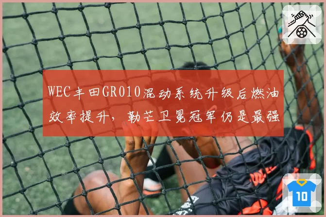 WEC丰田GR010混动系统升级后燃油效率提升，勒芒卫冕冠军仍是最强竞争者