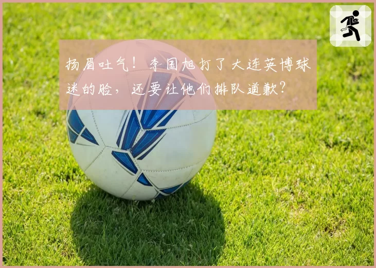 扬眉吐气!李国旭打了大连英博球迷的脸,还要让他们排队道歉?
