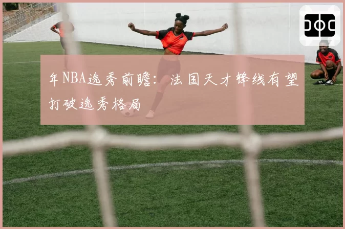 年NBA选秀前瞻：法国天才锋线有望打破选秀格局