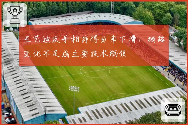 王艺迪反手相持得分率下滑，线路变化不足成主要技术瓶颈