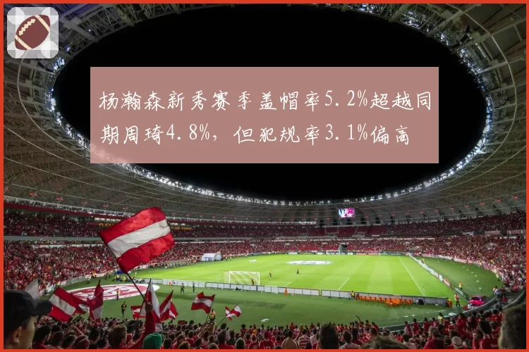 杨瀚森新秀赛季盖帽率5.2%超越同期周琦4.8%，但犯规率3.1%偏高