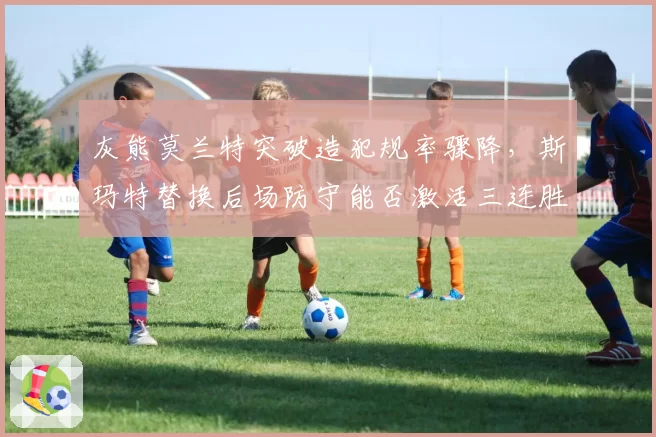 灰熊莫兰特突破造犯规率骤降，斯玛特替换后场防守能否激活三连胜势头？