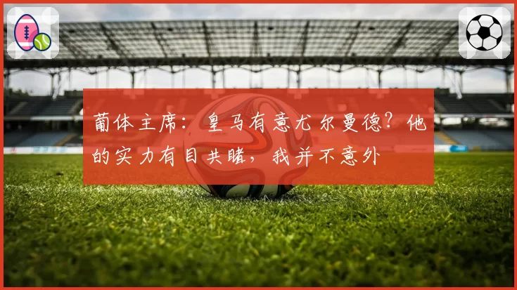葡体主席：皇马有意尤尔曼德？他的实力有目共睹，我并不意外