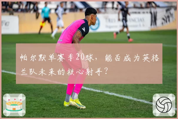 帕尔默单赛季20球，能否成为英格兰队未来的核心射手？