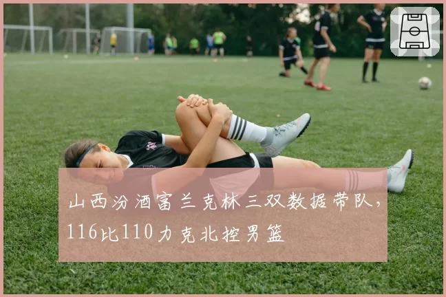 山西汾酒富兰克林三双数据带队，116比110力克北控男篮