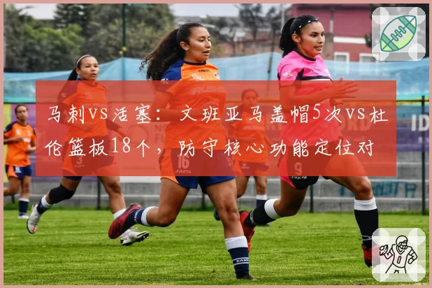 马刺vs活塞：文班亚马盖帽5次vs杜伦篮板18个，防守核心功能定位对比