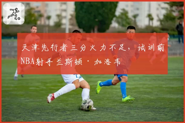 天津先行者三分火力不足，试训前NBA射手兰斯顿·加洛韦
