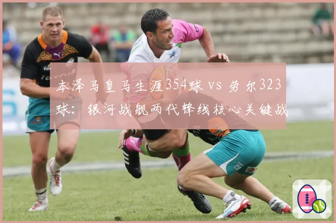 本泽马皇马生涯354球 vs 劳尔323球：银河战舰两代锋线核心关键战进球率对比