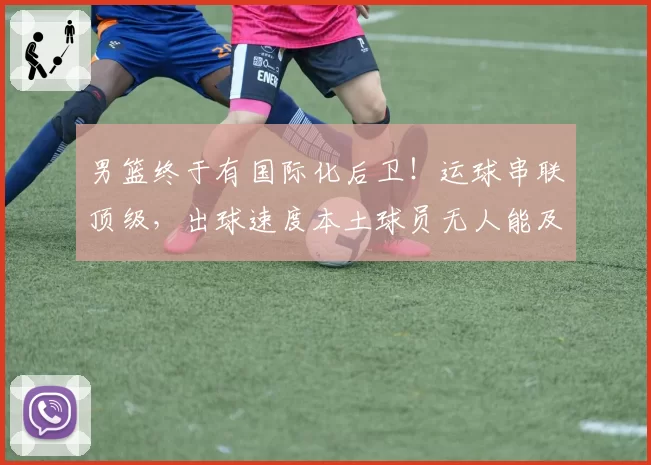 男篮终于有国际化后卫!运球串联顶级,出球速度本土球员无人能及