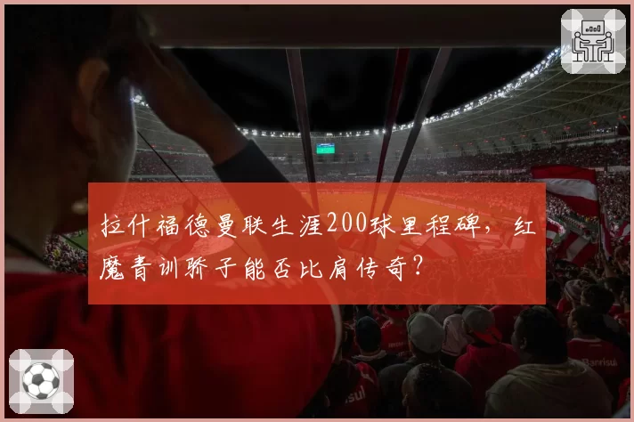 拉什福德曼联生涯200球里程碑,红魔青训骄子能否比肩传奇?
