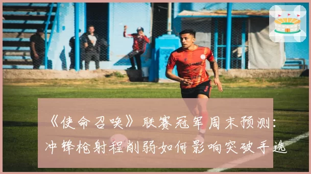 《使命召唤》联赛冠军周末预测：冲锋枪射程削弱如何影响突破手选位？