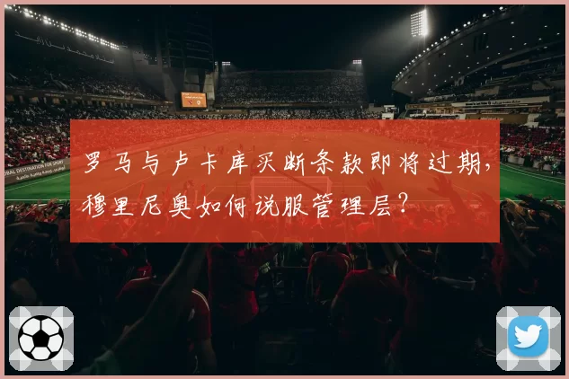 罗马与卢卡库买断条款即将过期，穆里尼奥如何说服管理层？