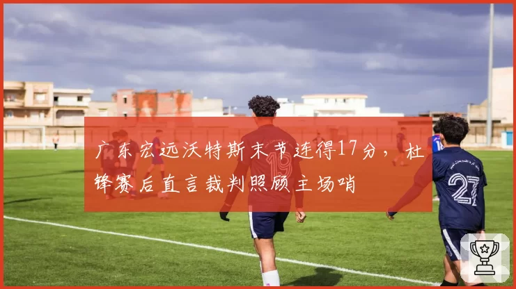 广东宏远沃特斯末节连得17分，杜锋赛后直言裁判照顾主场哨
