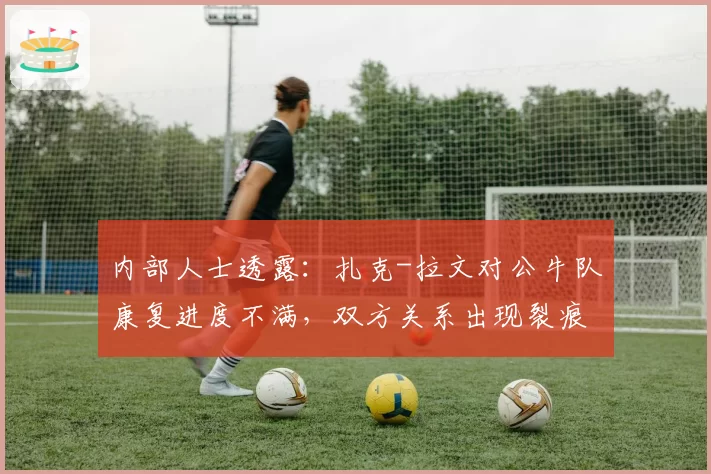 内部人士透露：扎克-拉文对公牛队康复进度不满，双方关系出现裂痕