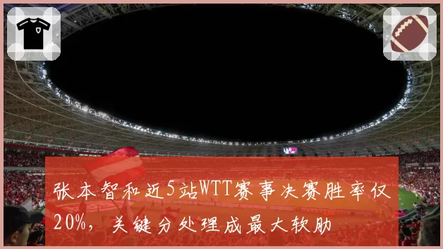 张本智和近5站WTT赛事决赛胜率仅20%,关键分处理成最大软肋