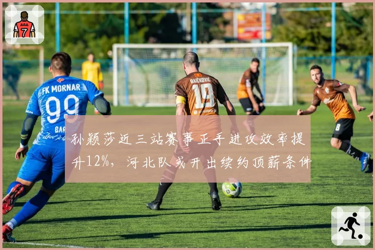 孙颖莎近三站赛事正手进攻效率提升12%，河北队或开出续约顶薪条件