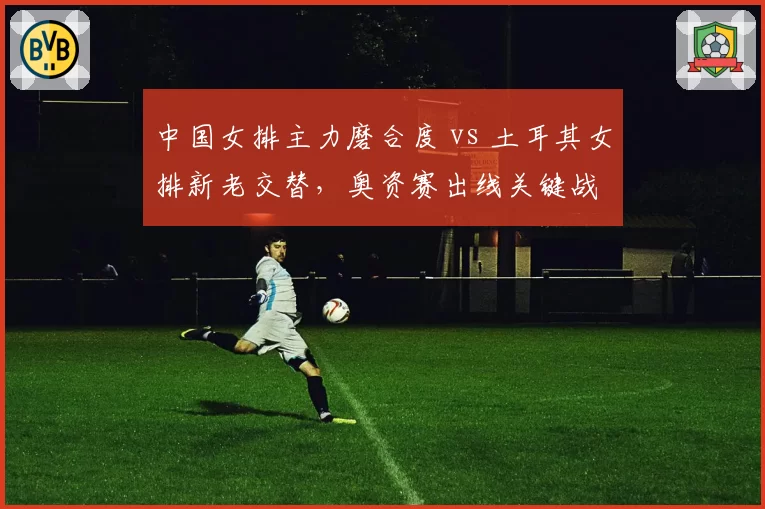 中国女排主力磨合度 vs 土耳其女排新老交替，奥资赛出线关键战