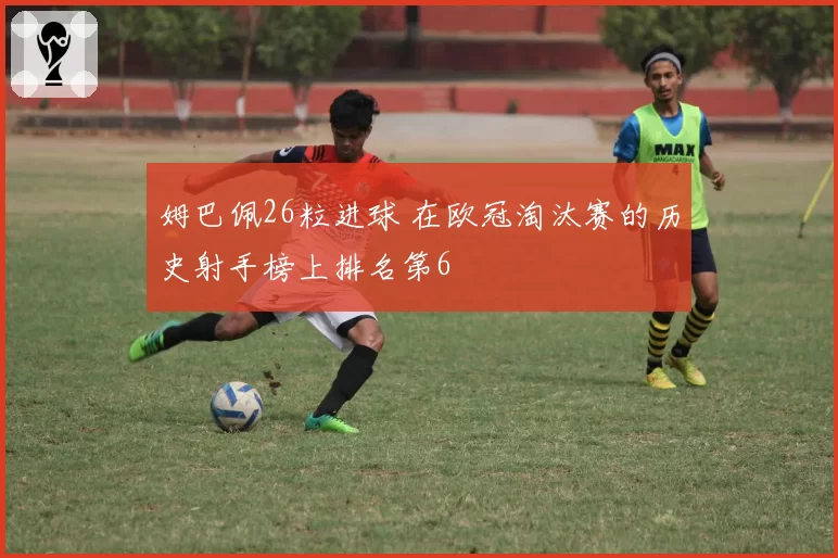 姆巴佩26粒进球 在欧冠淘汰赛的历史射手榜上排名第6