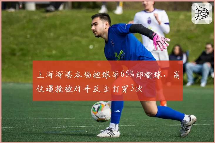 上海海港本场控球率65%却输球，高位逼抢被对手反击打穿3次