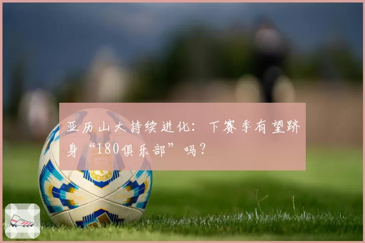 亚历山大持续进化：下赛季有望跻身“180俱乐部”吗？