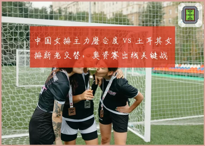 中国女排主力磨合度 vs 土耳其女排新老交替，奥资赛出线关键战