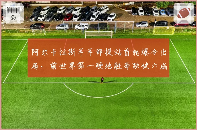 阿尔卡拉斯辛辛那提站首轮爆冷出局，前世界第一硬地胜率跌破六成敲响警钟
