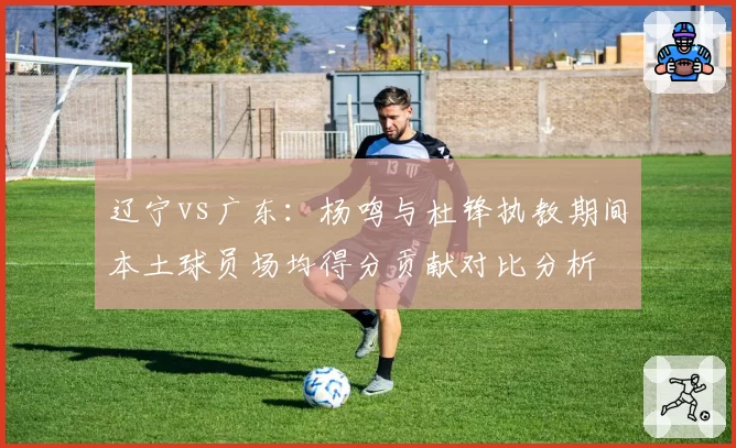 辽宁vs广东：杨鸣与杜锋执教期间本土球员场均得分贡献对比分析