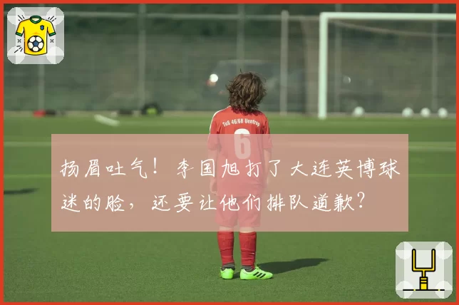 扬眉吐气!李国旭打了大连英博球迷的脸,还要让他们排队道歉?
