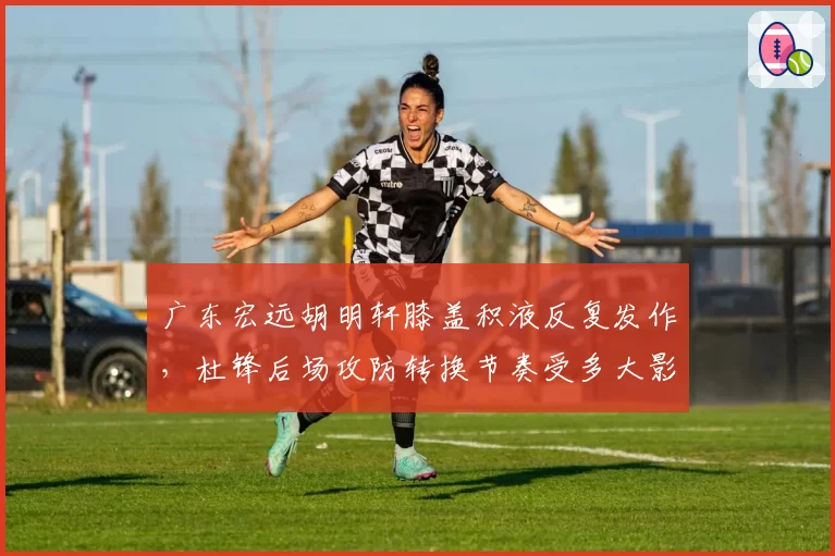 广东宏远胡明轩膝盖积液反复发作，杜锋后场攻防转换节奏受多大影响？