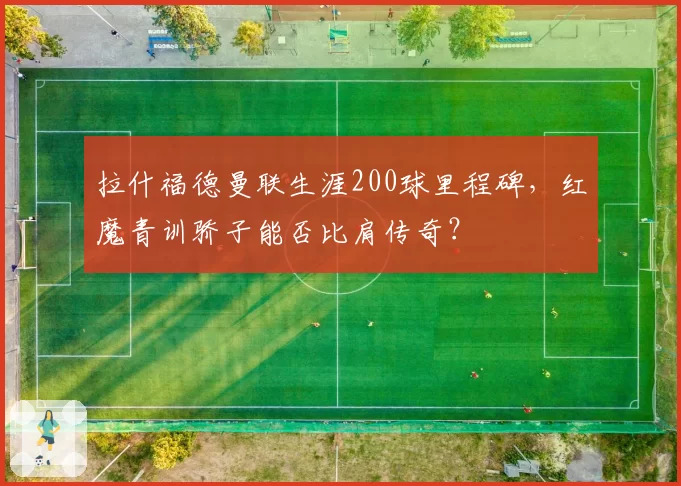 拉什福德曼联生涯200球里程碑,红魔青训骄子能否比肩传奇?