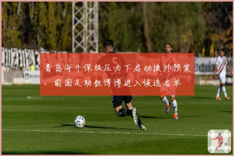青岛海牛保级压力下启动换帅预案，前国足助教傅博进入候选名单