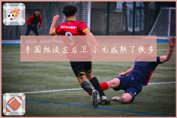 李国旭谈左后卫 小毛成熟了很多