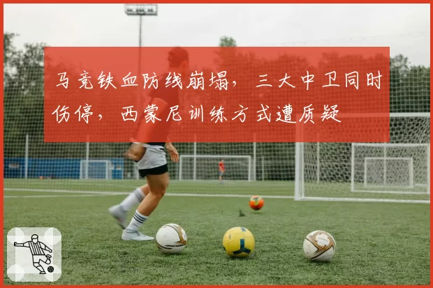 马竞铁血防线崩塌，三大中卫同时伤停，西蒙尼训练方式遭质疑