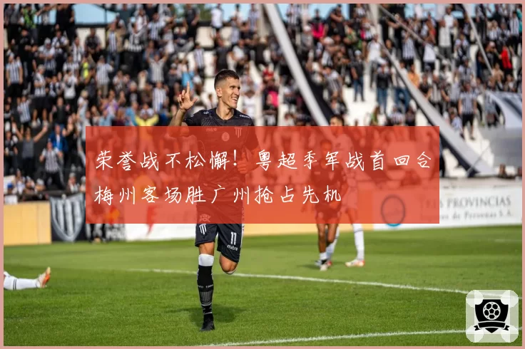 荣誉战不松懈！粤超季军战首回合梅州客场胜广州抢占先机