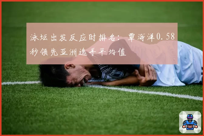 泳坛出发反应时排名：覃海洋0.58秒领先亚洲选手平均值