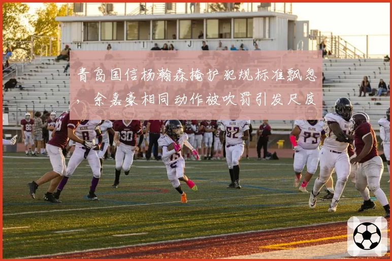 青岛国信杨瀚森掩护犯规标准飘忽，余嘉豪相同动作被吹罚引发尺度之争