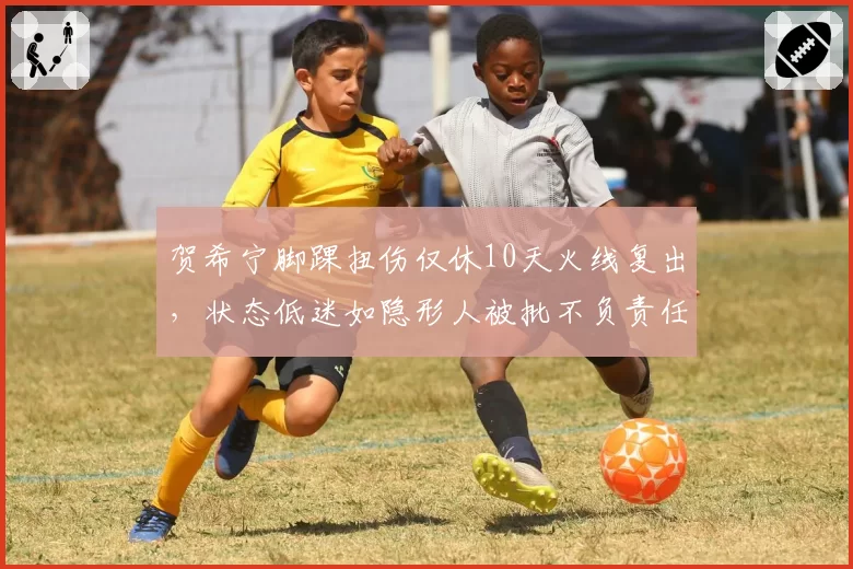 贺希宁脚踝扭伤仅休10天火线复出，状态低迷如隐形人被批不负责任