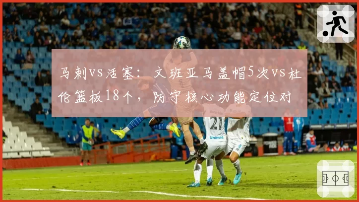 马刺vs活塞：文班亚马盖帽5次vs杜伦篮板18个，防守核心功能定位对比