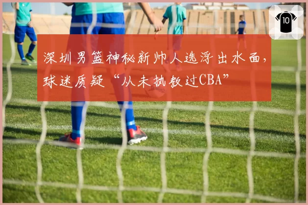 深圳男篮神秘新帅人选浮出水面，球迷质疑“从未执教过CBA”