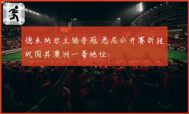 德米纳尔主场夺冠 悉尼公开赛折桂巩固其澳洲一哥地位