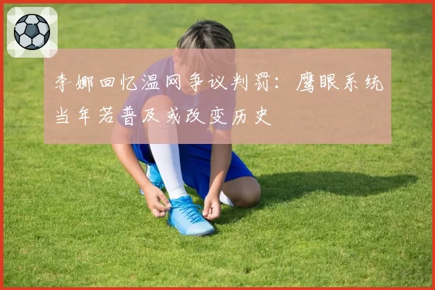 李娜回忆温网争议判罚：鹰眼系统当年若普及或改变历史