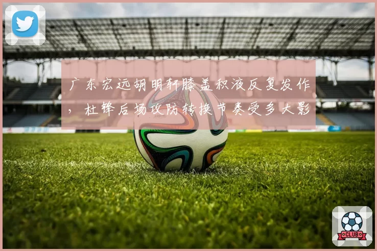 广东宏远胡明轩膝盖积液反复发作，杜锋后场攻防转换节奏受多大影响？