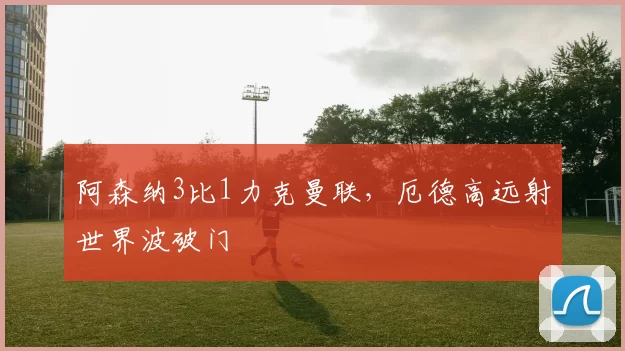 阿森纳3比1力克曼联，厄德高远射世界波破门