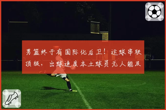 男篮终于有国际化后卫!运球串联顶级,出球速度本土球员无人能及