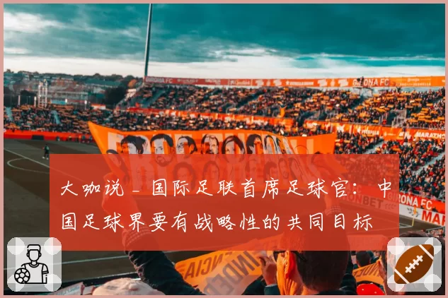大咖说 _ 国际足联首席足球官：中国足球界要有战略性的共同目标