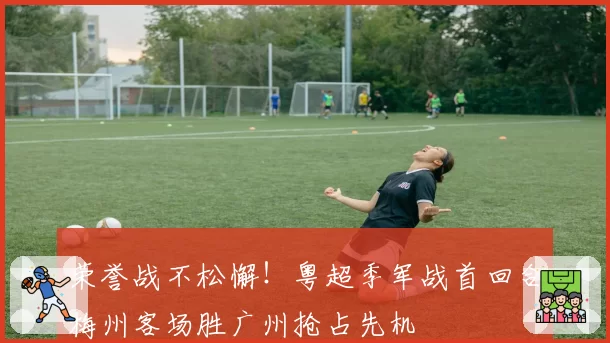 荣誉战不松懈!粤超季军战首回合梅州客场胜广州抢占先机